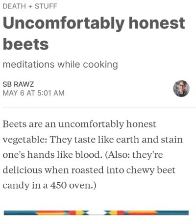 a screenshot of a Monday death + stuff post about beets: Beets are an uncomfortably honest vegetable. They taste like earth and stain one's hands like blood. (Also, they're delicious when roasted into chewy beet candy in a 450 oven)