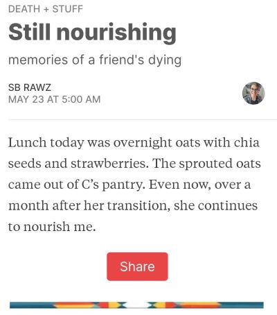 A Thursday on death + stuff: Lunch today was overnight oats with chia seeds and strawberries. The sprouted oats came out of C's pantry. Even now, over a month after her transition, she continues to nourish me.